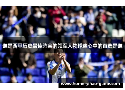 谁是西甲历史最佳阵容的领军人物球迷心中的首选是谁