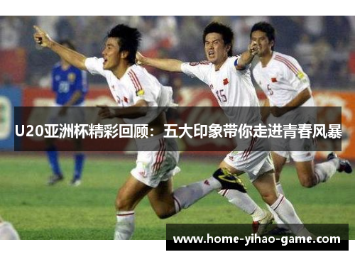 U20亚洲杯精彩回顾：五大印象带你走进青春风暴