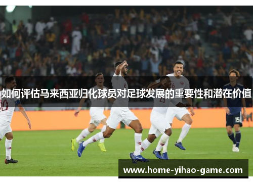 如何评估马来西亚归化球员对足球发展的重要性和潜在价值
