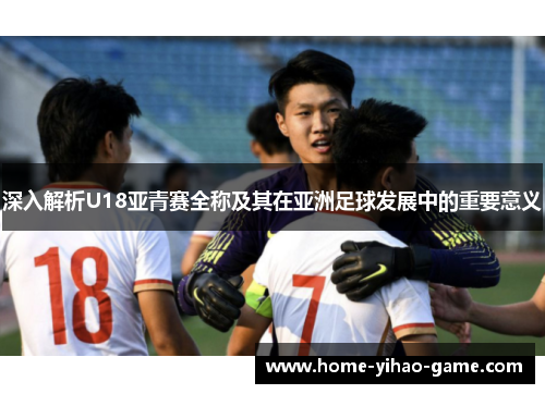 深入解析U18亚青赛全称及其在亚洲足球发展中的重要意义
