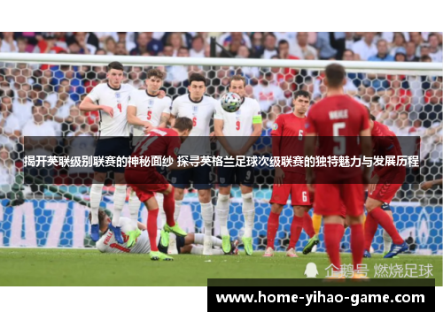 揭开英联级别联赛的神秘面纱 探寻英格兰足球次级联赛的独特魅力与发展历程