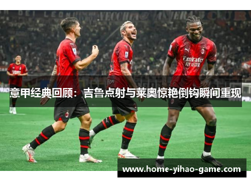 意甲经典回顾：吉鲁点射与莱奥惊艳倒钩瞬间重现