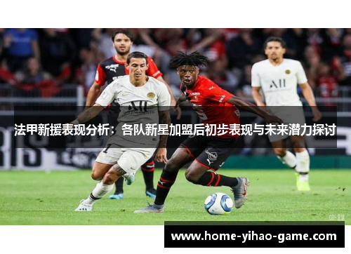 法甲新援表现分析：各队新星加盟后初步表现与未来潜力探讨