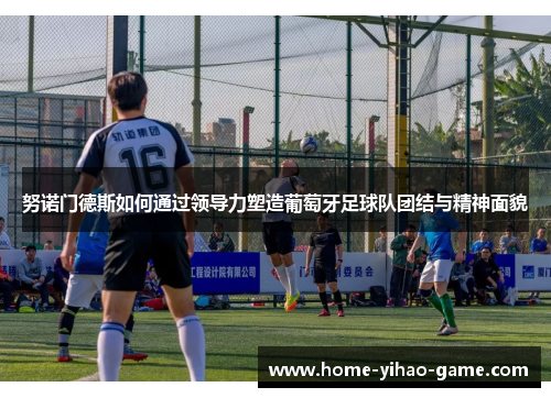 努诺门德斯如何通过领导力塑造葡萄牙足球队团结与精神面貌