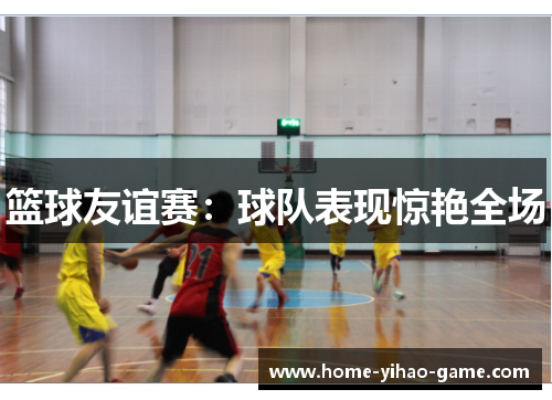 篮球友谊赛：球队表现惊艳全场