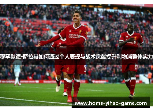 穆罕默德·萨拉赫如何通过个人表现与战术贡献提升利物浦整体实力