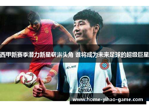 西甲新赛季潜力新星崭露头角 谁将成为未来足球的超级巨星