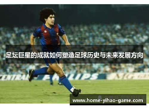 足坛巨星的成就如何塑造足球历史与未来发展方向 足坛巨星的成就如何塑造足球历史与未来发展方向