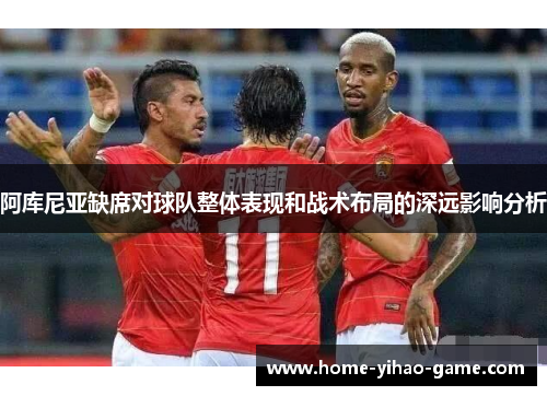 阿库尼亚缺席对球队整体表现和战术布局的深远影响分析 阿库尼亚缺席对球队整体表现和战术布局的深远影响分析