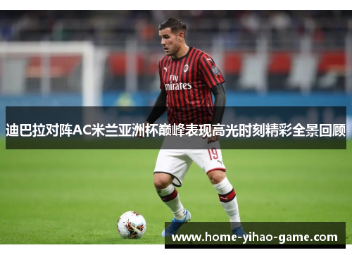 迪巴拉对阵AC米兰亚洲杯巅峰表现高光时刻精彩全景回顾