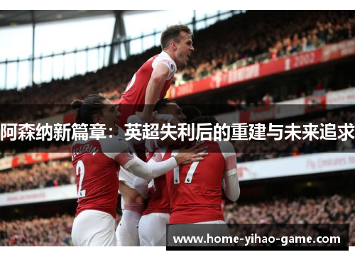 阿森纳新篇章:英超失利后的重建与未来追求 阿森纳新篇章:英超失利后的重建与未来追求